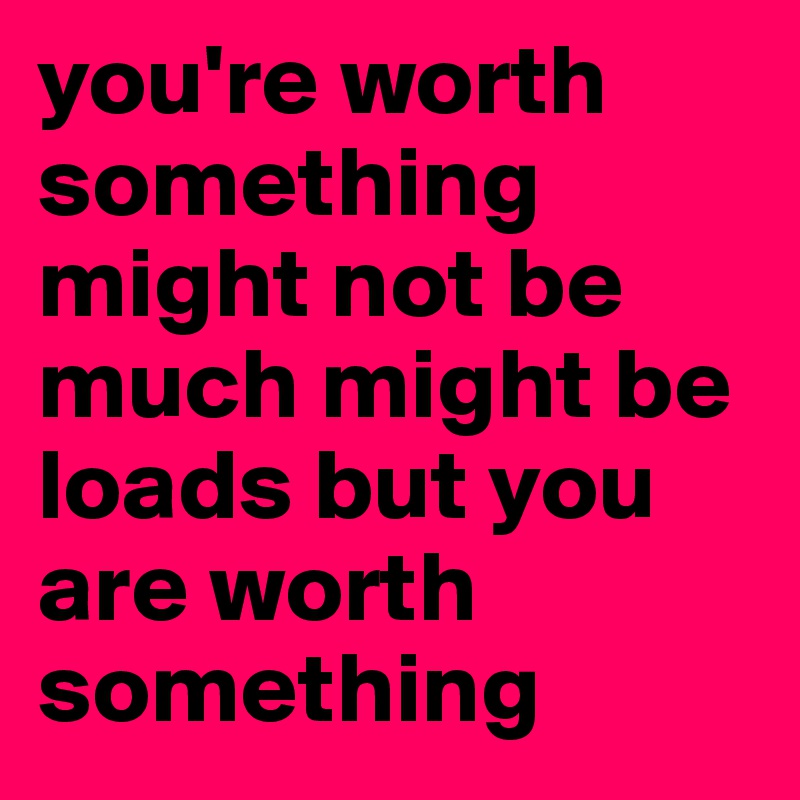 you're worth something might not be much might be loads but you are worth something 
