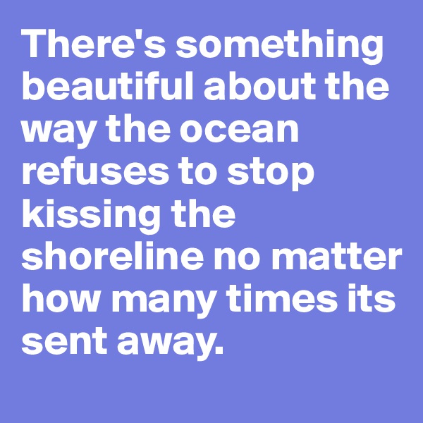 There's something beautiful about the way the ocean refuses to stop kissing the shoreline no matter how many times its sent away. 