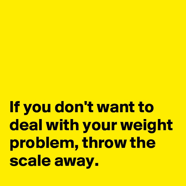 




If you don't want to deal with your weight problem, throw the scale away.