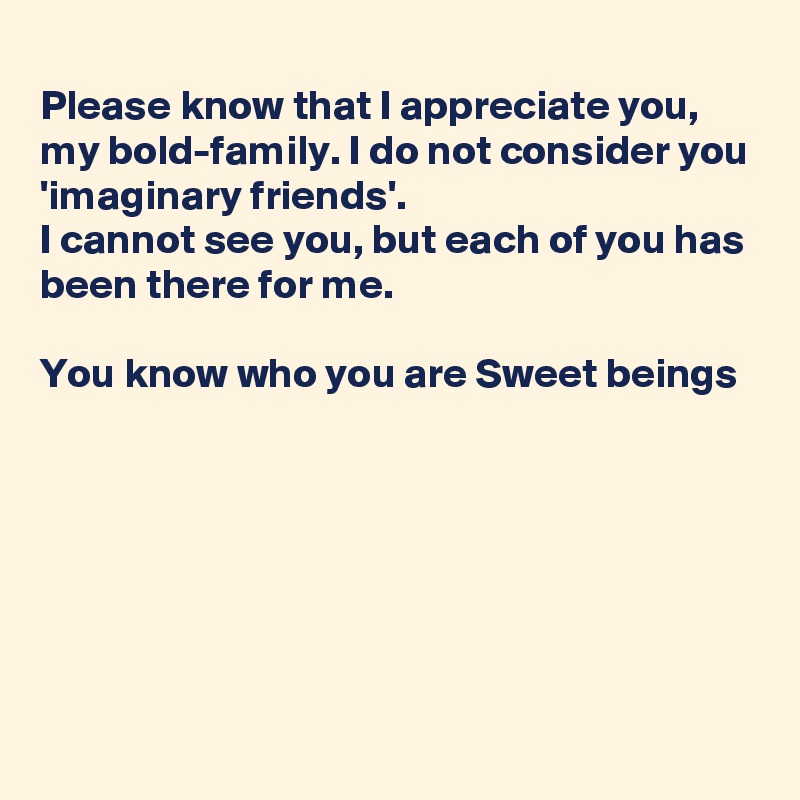 
Please know that I appreciate you, my bold-family. I do not consider you 'imaginary friends'. 
I cannot see you, but each of you has been there for me.

You know who you are Sweet beings 







