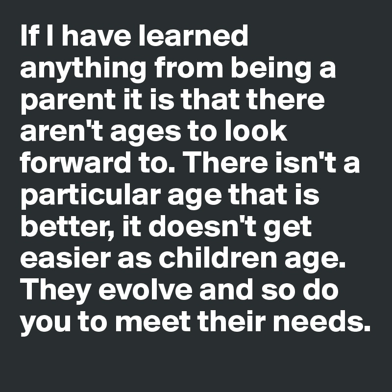 If I have learned anything from being a parent it is that there aren't ages to look forward to. There isn't a particular age that is better, it doesn't get easier as children age. They evolve and so do you to meet their needs. 