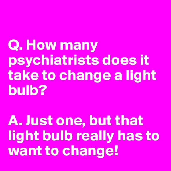 
 
Q. How many psychiatrists does it take to change a light bulb?

A. Just one, but that light bulb really has to want to change!