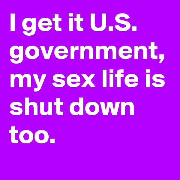 I get it U.S. government, my sex life is shut down too.