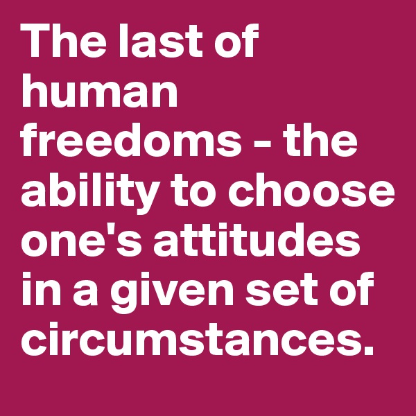 The last of human freedoms - the ability to choose one's attitudes in a given set of circumstances.