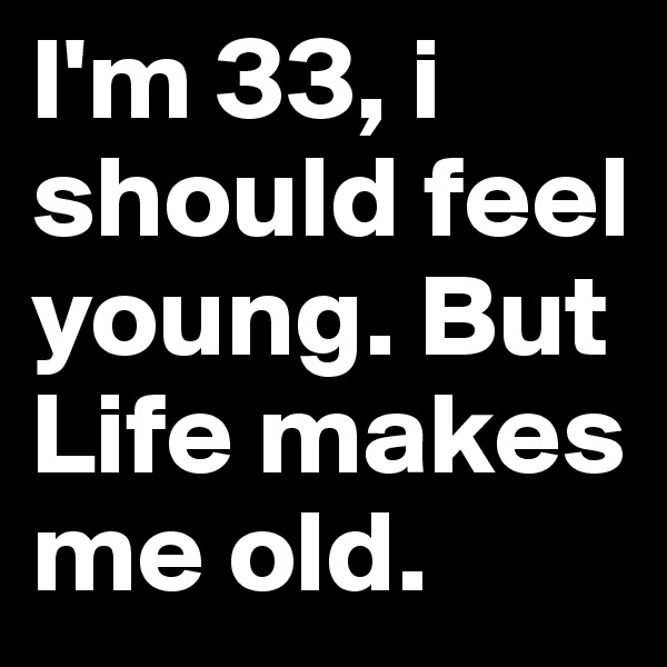 I'm 33, i should feel young. But Life makes me old.