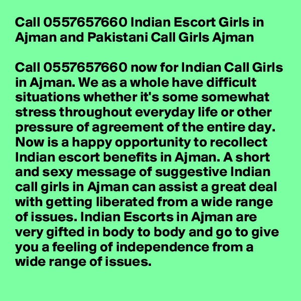 Call 0557657660 Indian Escort Girls in Ajman and Pakistani Call Girls Ajman

Call 0557657660 now for Indian Call Girls in Ajman. We as a whole have difficult situations whether it's some somewhat stress throughout everyday life or other pressure of agreement of the entire day. Now is a happy opportunity to recollect Indian escort benefits in Ajman. A short and sexy message of suggestive Indian call girls in Ajman can assist a great deal with getting liberated from a wide range of issues. Indian Escorts in Ajman are very gifted in body to body and go to give you a feeling of independence from a wide range of issues.