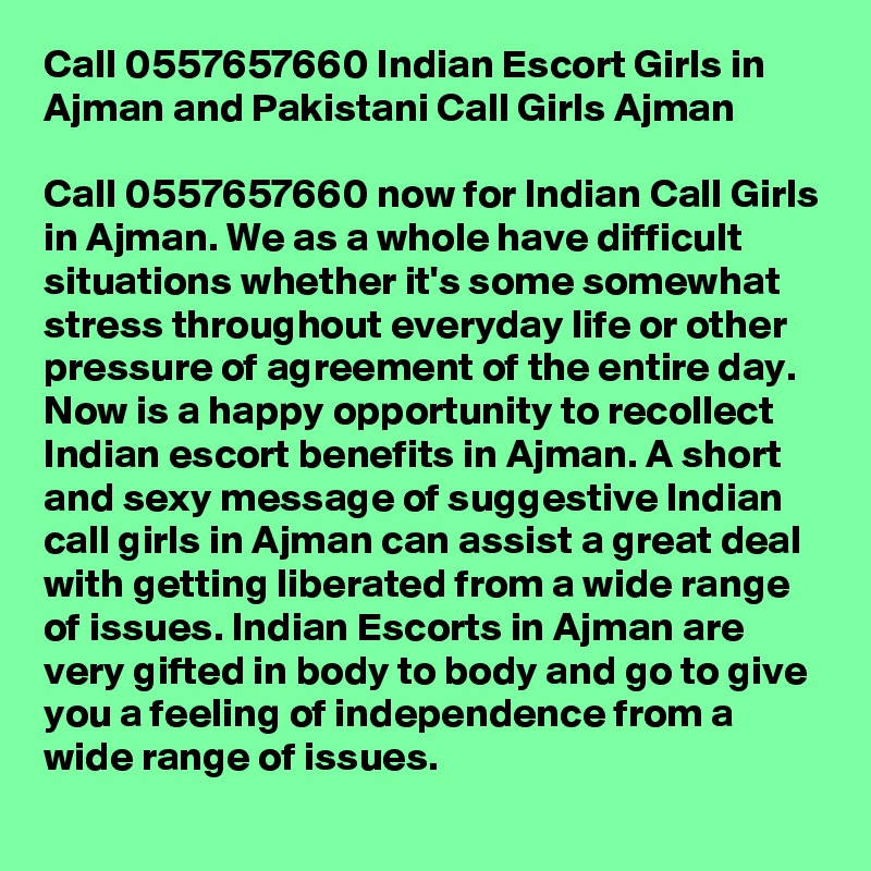 Call 0557657660 Indian Escort Girls in Ajman and Pakistani Call Girls Ajman

Call 0557657660 now for Indian Call Girls in Ajman. We as a whole have difficult situations whether it's some somewhat stress throughout everyday life or other pressure of agreement of the entire day. Now is a happy opportunity to recollect Indian escort benefits in Ajman. A short and sexy message of suggestive Indian call girls in Ajman can assist a great deal with getting liberated from a wide range of issues. Indian Escorts in Ajman are very gifted in body to body and go to give you a feeling of independence from a wide range of issues.