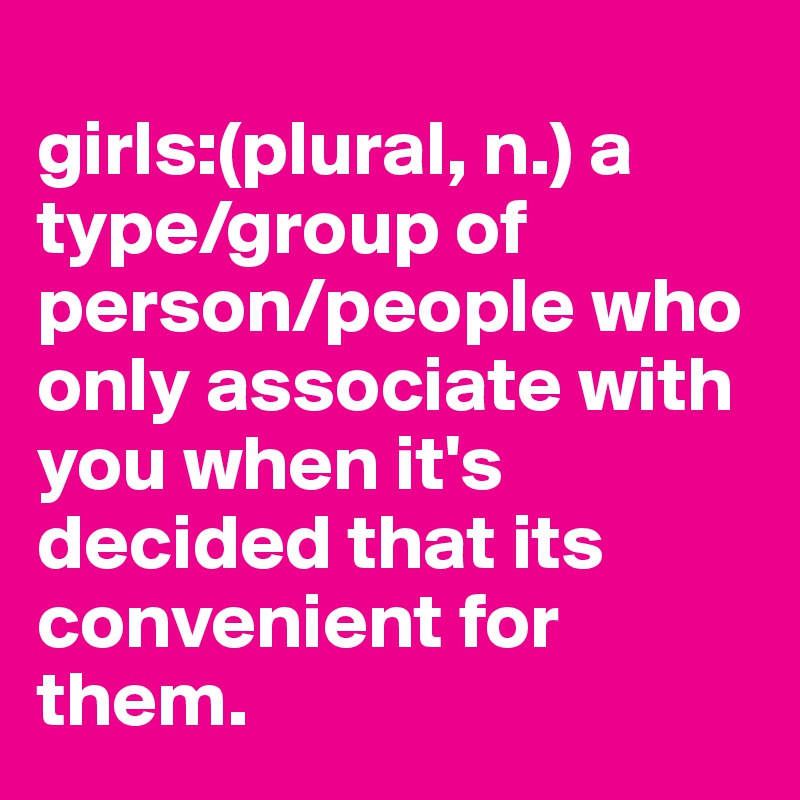 
girls:(plural, n.) a type/group of person/people who only associate with you when it's decided that its convenient for them.