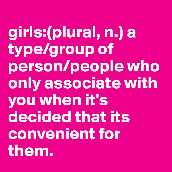 
girls:(plural, n.) a type/group of person/people who only associate with you when it's decided that its convenient for them.