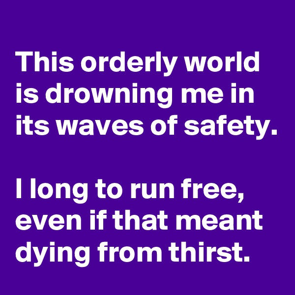 
This orderly world is drowning me in its waves of safety.

I long to run free, even if that meant dying from thirst.