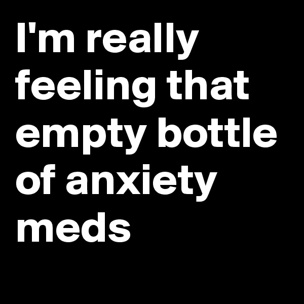 I'm really feeling that empty bottle of anxiety meds
