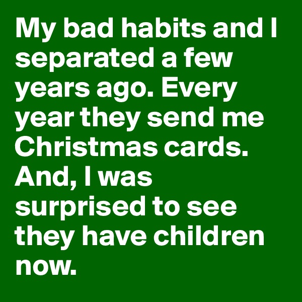 My bad habits and I separated a few years ago. Every year they send me Christmas cards. And, I was surprised to see they have children now.