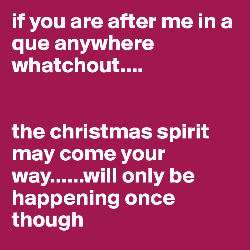 if you are after me in a que anywhere whatchout....


the christmas spirit may come your way......will only be happening once though 
