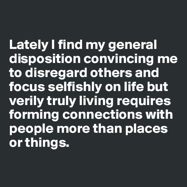 

Lately I find my general disposition convincing me to disregard others and focus selfishly on life but verily truly living requires forming connections with people more than places or things. 

