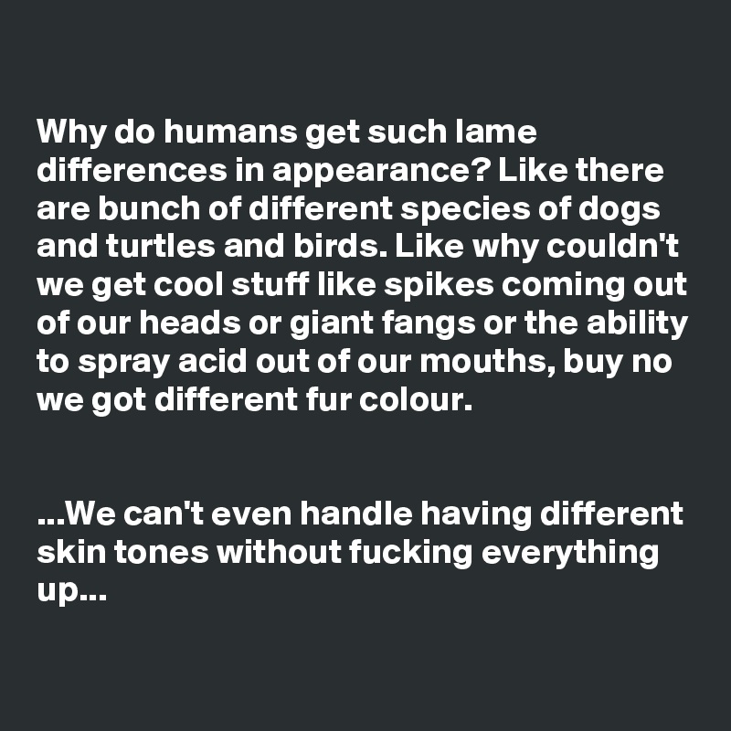 

Why do humans get such lame differences in appearance? Like there are bunch of different species of dogs and turtles and birds. Like why couldn't we get cool stuff like spikes coming out of our heads or giant fangs or the ability to spray acid out of our mouths, buy no we got different fur colour. 


...We can't even handle having different skin tones without fucking everything up...

