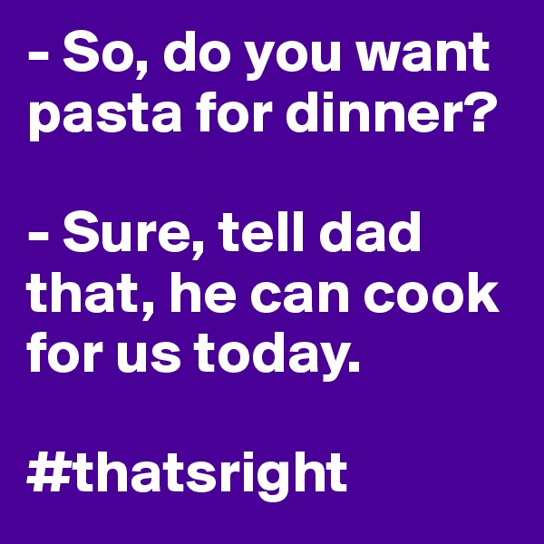 - So, do you want pasta for dinner?
 
- Sure, tell dad that, he can cook for us today. 

#thatsright