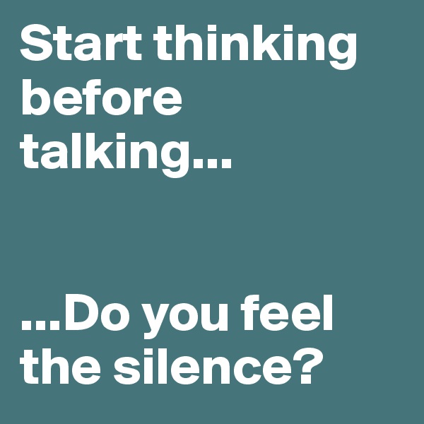 Start thinking before talking...


...Do you feel the silence?