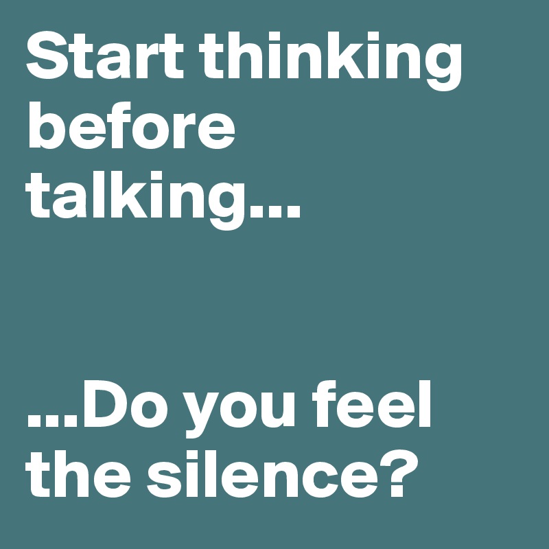 Start thinking before talking...


...Do you feel the silence?