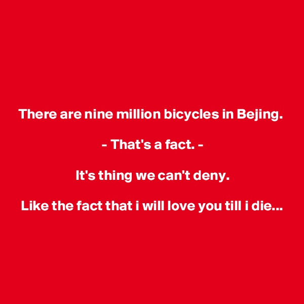 





 There are nine million bicycles in Bejing.

                              - That's a fact. -

                     It's thing we can't deny.

  Like the fact that i will love you till i die...



