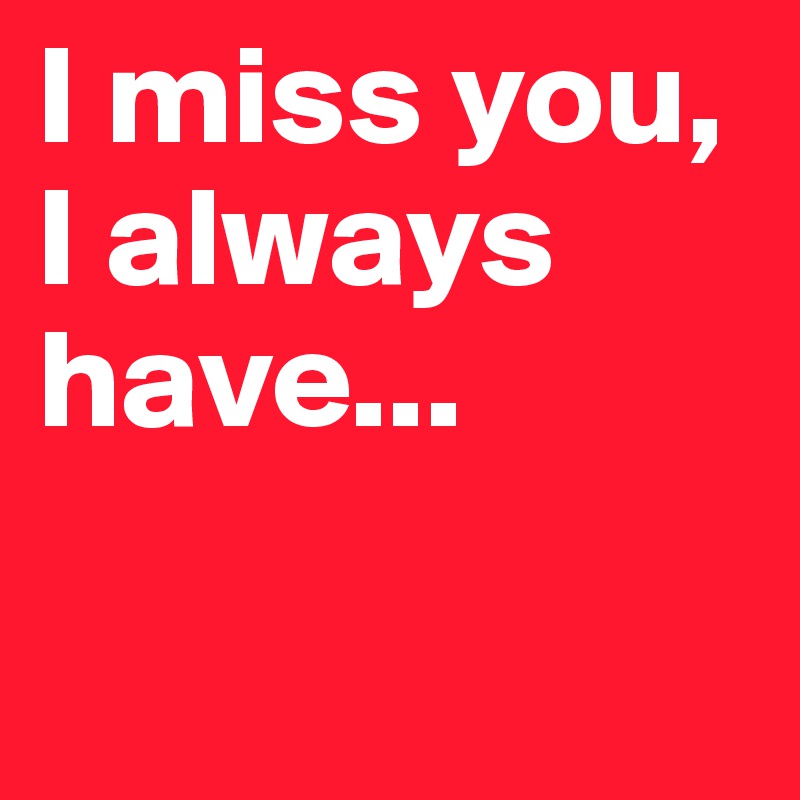 I miss you, I always have...


