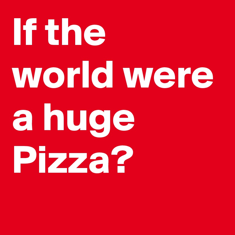 If the world were a huge Pizza?