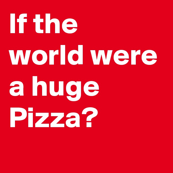 If the world were a huge Pizza?