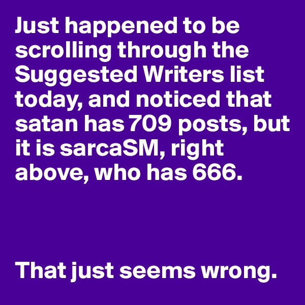 Just happened to be scrolling through the Suggested Writers list today, and noticed that satan has 709 posts, but it is sarcaSM, right above, who has 666.



That just seems wrong.