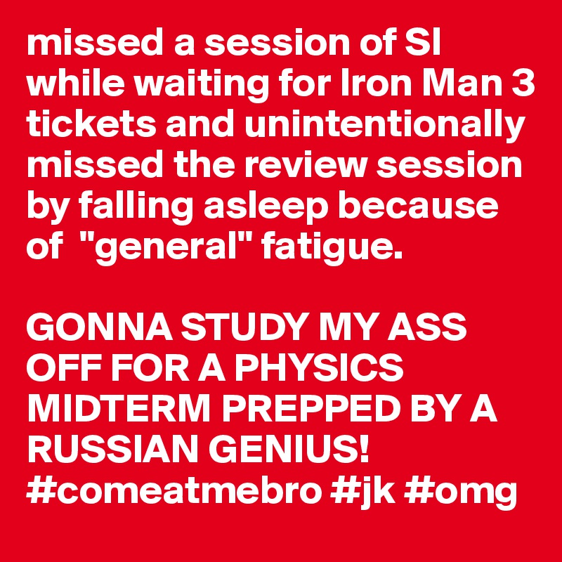 missed a session of SI while waiting for Iron Man 3 tickets and unintentionally missed the review session by falling asleep because of  "general" fatigue.

GONNA STUDY MY ASS OFF FOR A PHYSICS MIDTERM PREPPED BY A RUSSIAN GENIUS! #comeatmebro #jk #omg