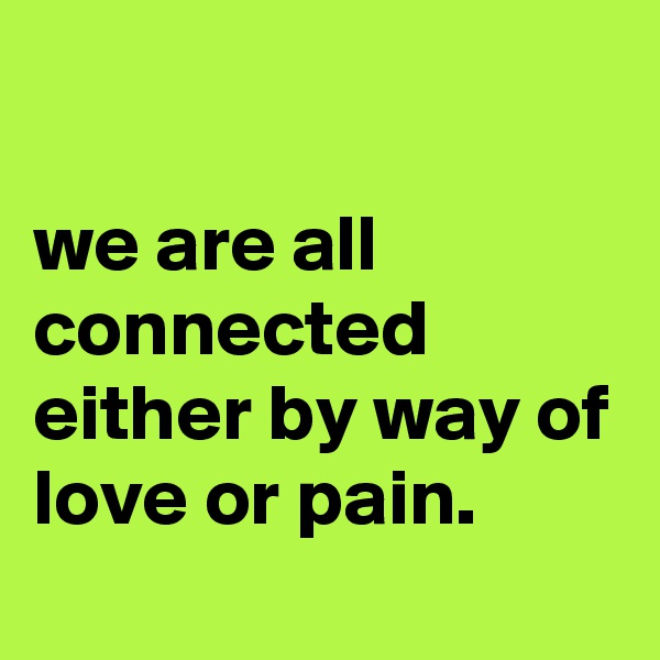

we are all connected either by way of love or pain.
