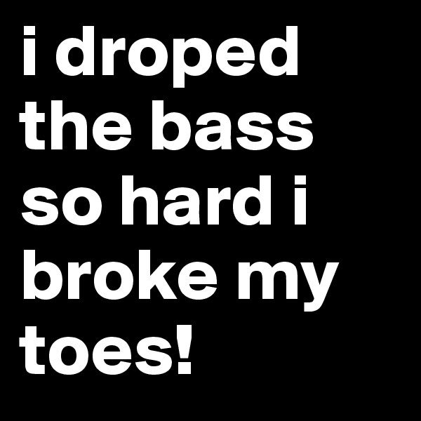i droped the bass so hard i broke my toes! 