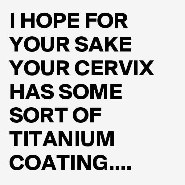 I HOPE FOR YOUR SAKE YOUR CERVIX HAS SOME SORT OF TITANIUM COATING....
