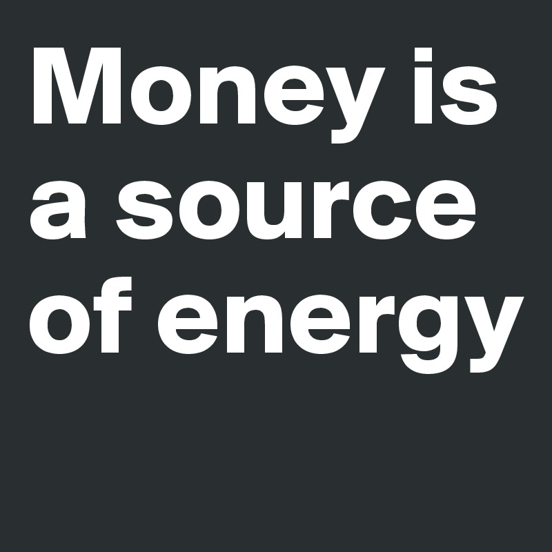 Money is a source of energy
