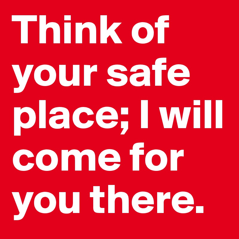 Think of your safe place; I will come for you there. 