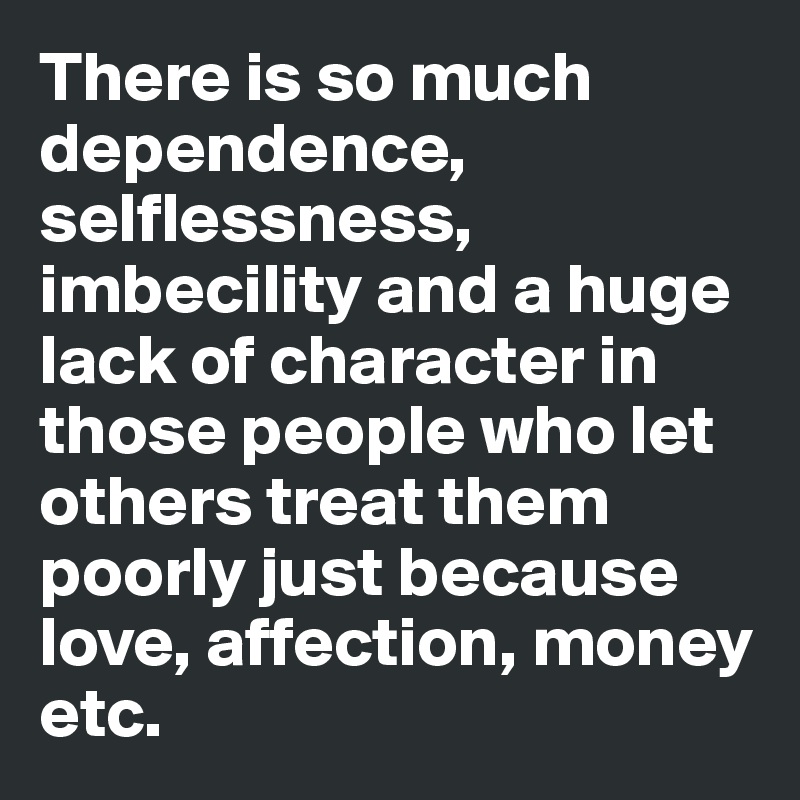 There is so much dependence, selflessness, imbecility and a huge lack of character in those people who let others treat them poorly just because love, affection, money etc.