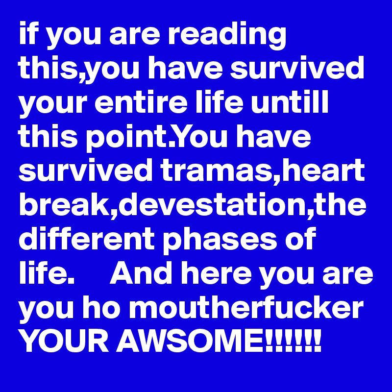 if you are reading this,you have survived your entire life untill this point.You have survived tramas,heart break,devestation,the different phases of life.     And here you are you ho moutherfucker YOUR AWSOME!!!!!!