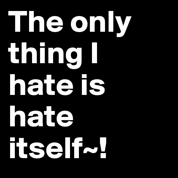 The only thing I hate is hate itself~!
