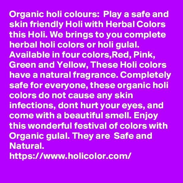 Organic holi colours:  Play a safe and skin friendly Holi with Herbal Colors this Holi. We brings to you complete herbal holi colors or holi gulal. Available in four colors,Red, Pink, Green and Yellow, These Holi colors have a natural fragrance. Completely safe for everyone, these organic holi colors do not cause any skin infections, dont hurt your eyes, and come with a beautiful smell. Enjoy this wonderful festival of colors with Organic gulal. They are  Safe and Natural.
https://www.holicolor.com/