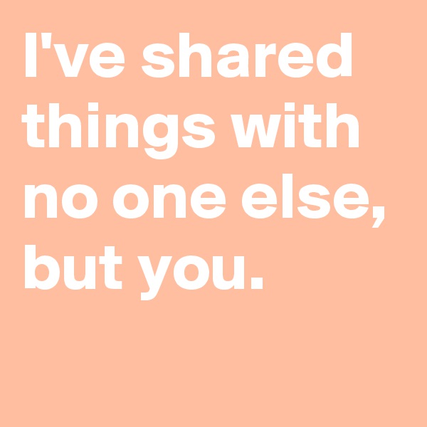 I've shared things with no one else, but you.
