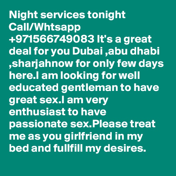 Night services tonight Call/Whtsapp +971566749083 It's a great deal for you Dubai ,abu dhabi ,sharjahnow for only few days here.I am looking for well educated gentleman to have great sex.I am very enthusiast to have passionate sex.Please treat me as you girlfriend in my bed and fullfill my desires.
