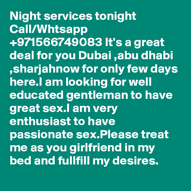 Night services tonight Call/Whtsapp +971566749083 It's a great deal for you Dubai ,abu dhabi ,sharjahnow for only few days here.I am looking for well educated gentleman to have great sex.I am very enthusiast to have passionate sex.Please treat me as you girlfriend in my bed and fullfill my desires.
