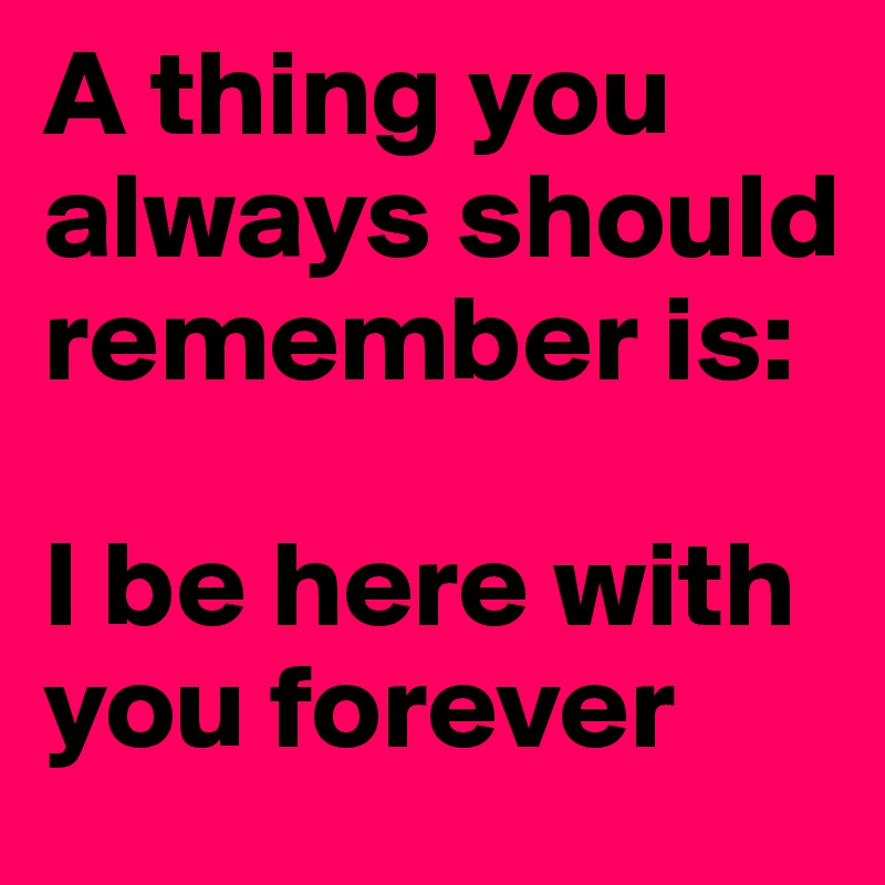 A thing you always should remember is:

I be here with you forever