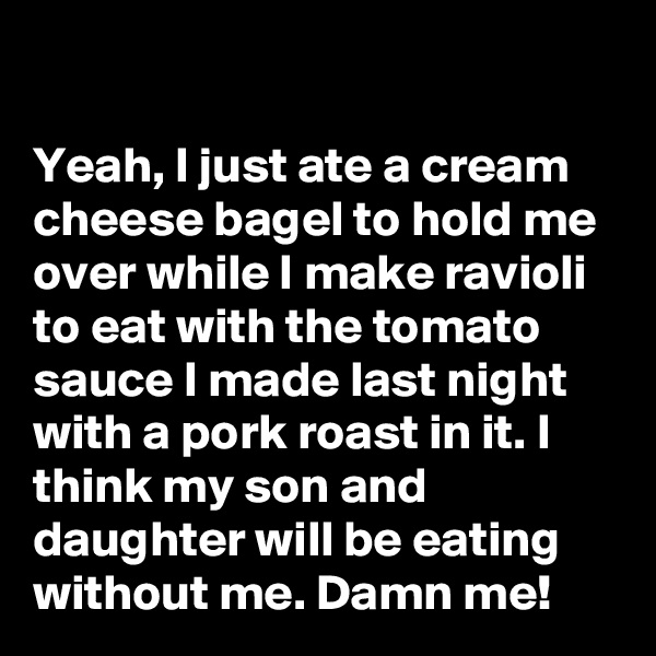 

Yeah, I just ate a cream cheese bagel to hold me over while I make ravioli to eat with the tomato sauce I made last night with a pork roast in it. I think my son and daughter will be eating without me. Damn me!