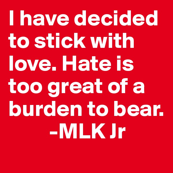 I have decided to stick with love. Hate is too great of a burden to bear. 
         -MLK Jr