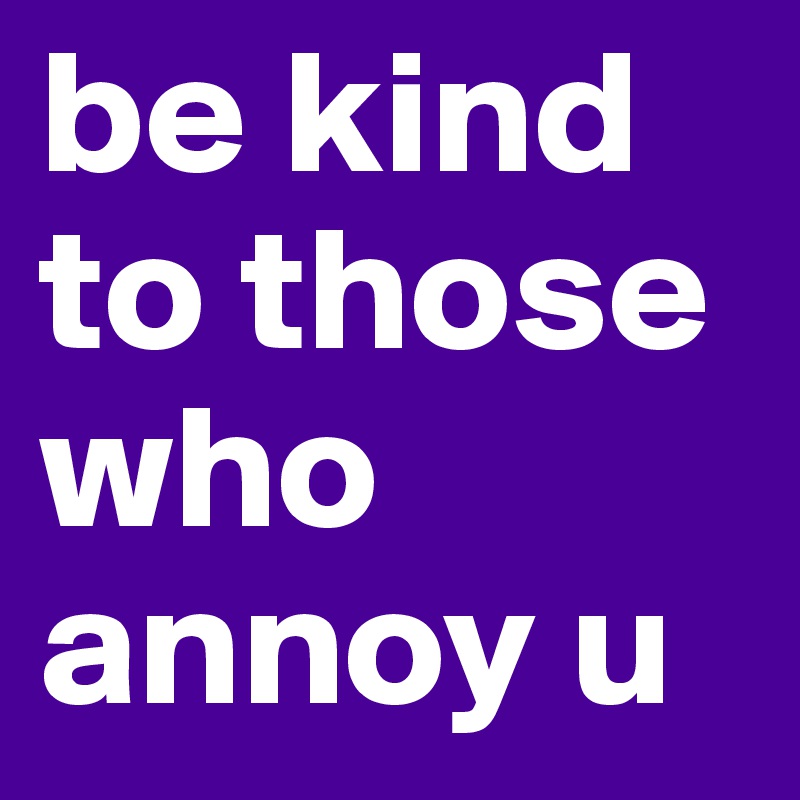 be kind to those who annoy u