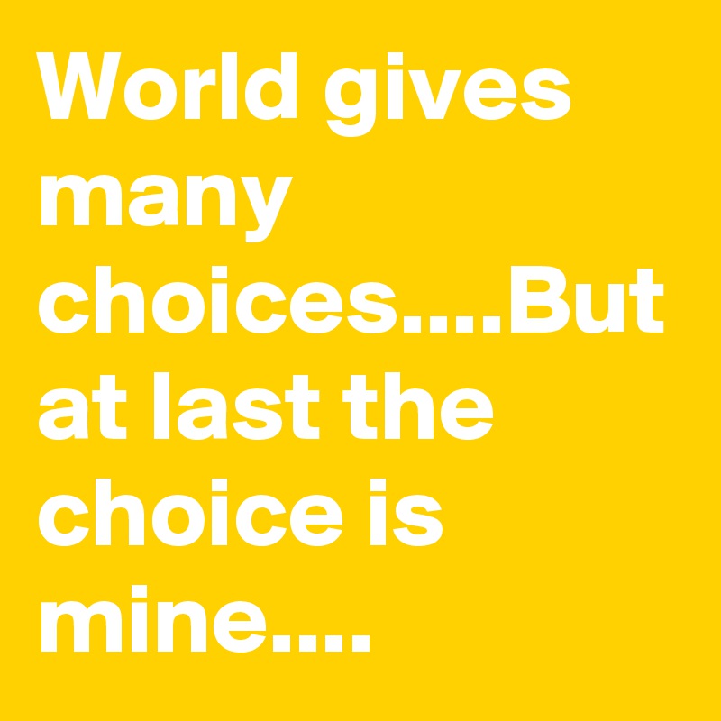World gives many choices....But at last the choice is mine....