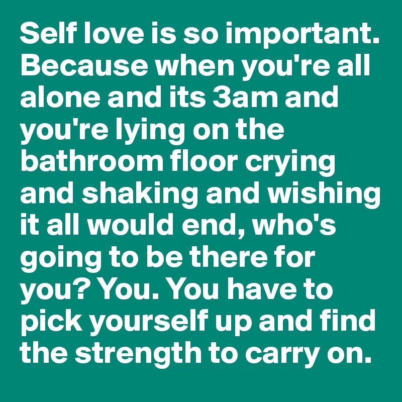 Self love is so important. Because when you're all alone and its 3am and you're lying on the bathroom floor crying and shaking and wishing it all would end, who's going to be there for you? You. You have to pick yourself up and find the strength to carry on. 