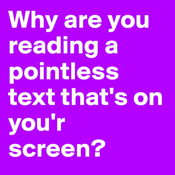 Why are you reading a pointless text that's on you'r screen?