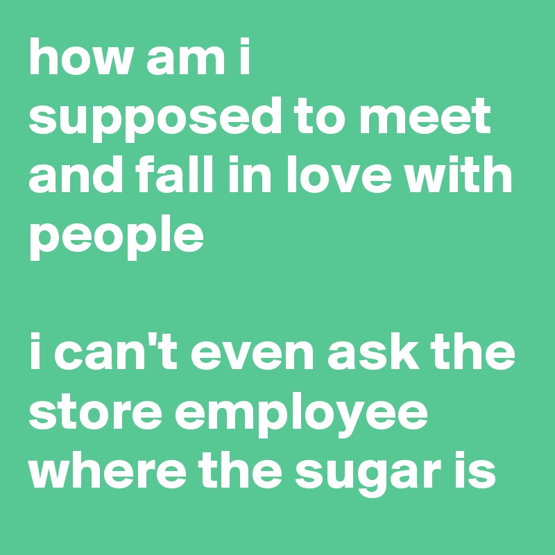 how am i supposed to meet and fall in love with people

i can't even ask the store employee where the sugar is