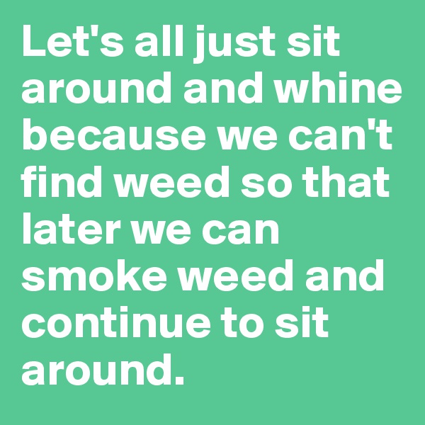 Let's all just sit around and whine because we can't find weed so that later we can smoke weed and continue to sit around.