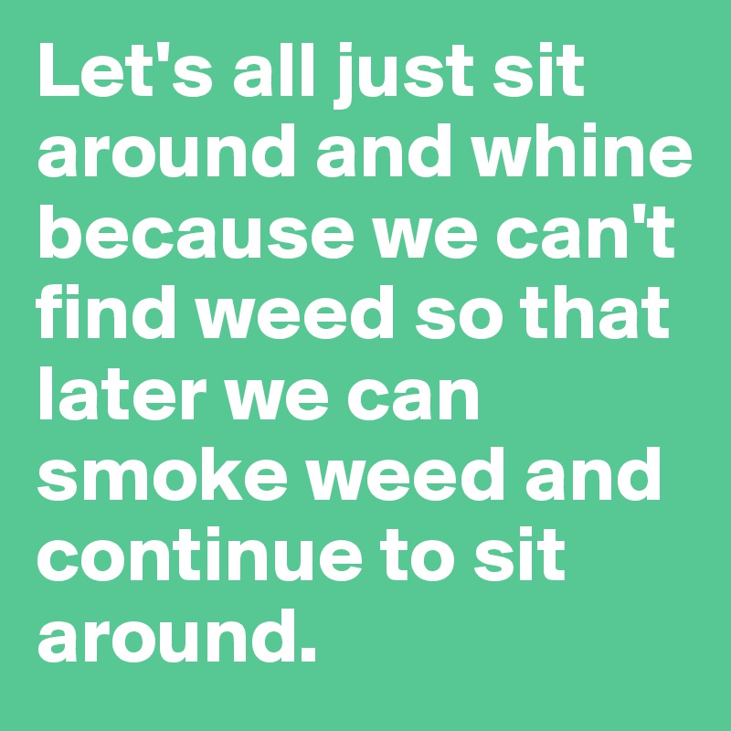 Let's all just sit around and whine because we can't find weed so that later we can smoke weed and continue to sit around.